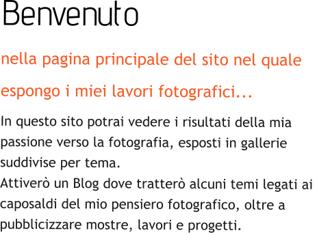 Benvenuto nella pagina principale del sito nel quale  espongo i miei lavori fotografici... In questo sito potrai vedere i risultati della mia  passione verso la fotografia, esposti in gallerie   suddivise per tema.  Attiverò un Blog dove tratterò alcuni temi legati ai  caposaldi del mio pensiero fotografico, oltre a  pubblicizzare mostre, lavori e progetti.